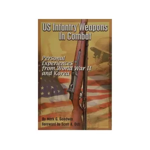 US Infantry Weapons in Combat: Personal Experiences from World War II and Korea by Mark Goodwin
